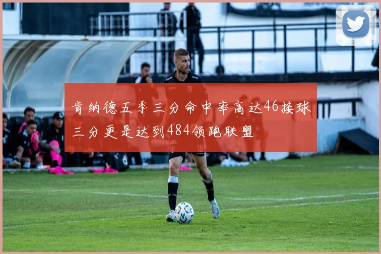 肯纳德五季三分命中率高达46接球三分更是达到484领跑联盟