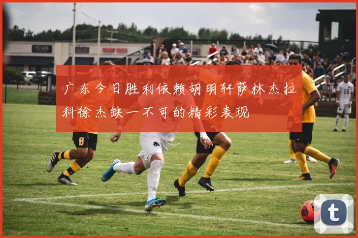 广东今日胜利依赖胡明轩萨林杰拉科徐杰缺一不可的精彩表现