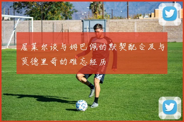居莱尔谈与姆巴佩的默契配合及与莫德里奇的难忘经历
