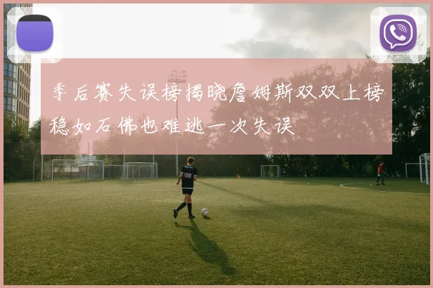 季后赛失误榜揭晓詹姆斯双双上榜稳如石佛也难逃一次失误