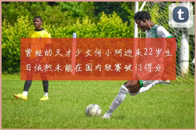 曾经的天才少女何小珂迎来22岁生日依然未能在国内联赛破门得分