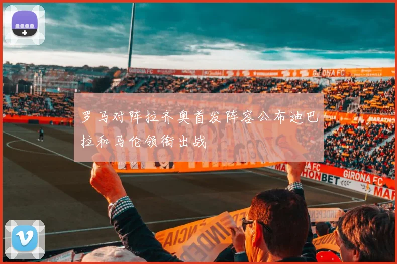 罗马对阵拉齐奥首发阵容公布迪巴拉和马伦领衔出战
