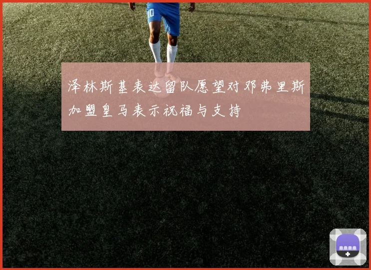 泽林斯基表达留队愿望对邓弗里斯加盟皇马表示祝福与支持