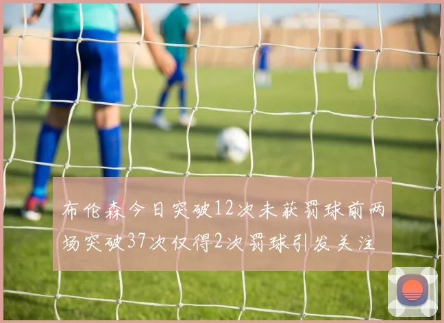 布伦森今日突破12次未获罚球前两场突破37次仅得2次罚球引发关注