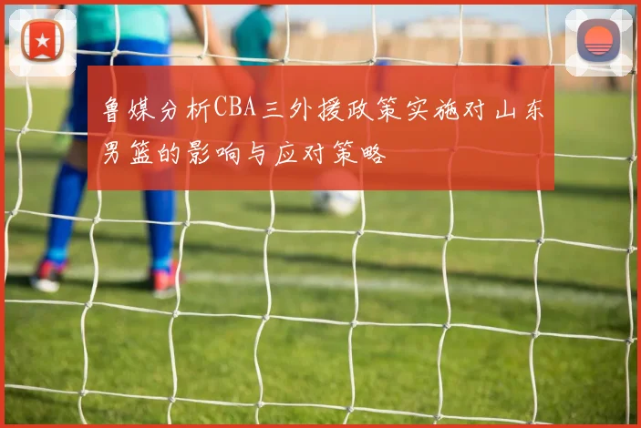 鲁媒分析CBA三外援政策实施对山东男篮的影响与应对策略