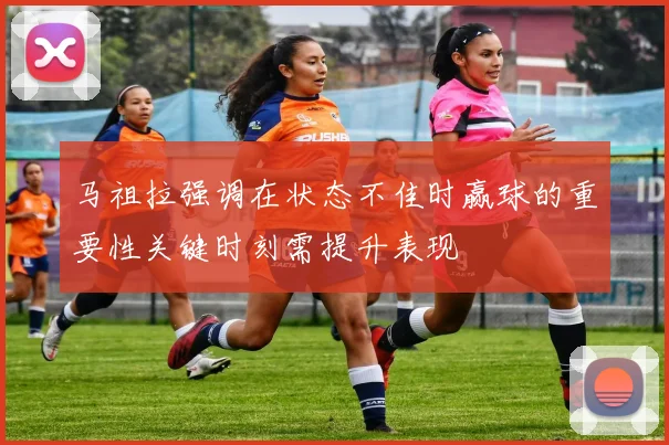 马祖拉强调在状态不佳时赢球的重要性关键时刻需提升表现