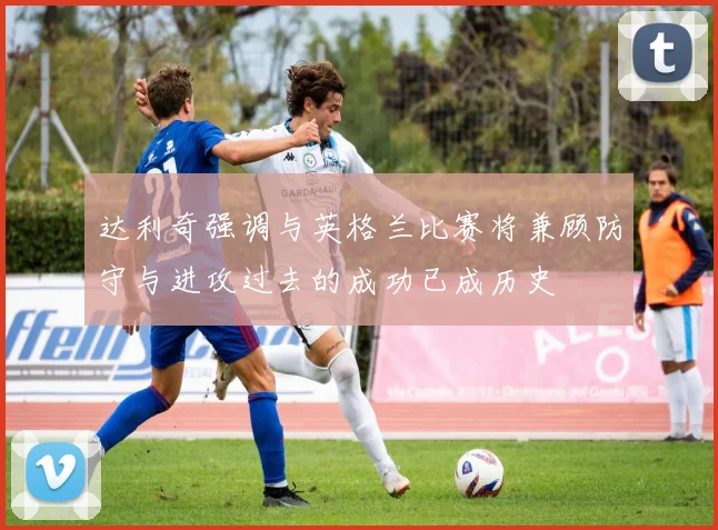 达利奇强调与英格兰比赛将兼顾防守与进攻过去的成功已成历史