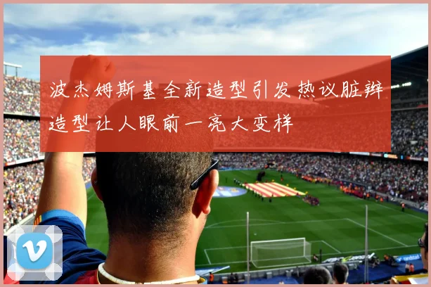 波杰姆斯基全新造型引发热议脏辫造型让人眼前一亮大变样