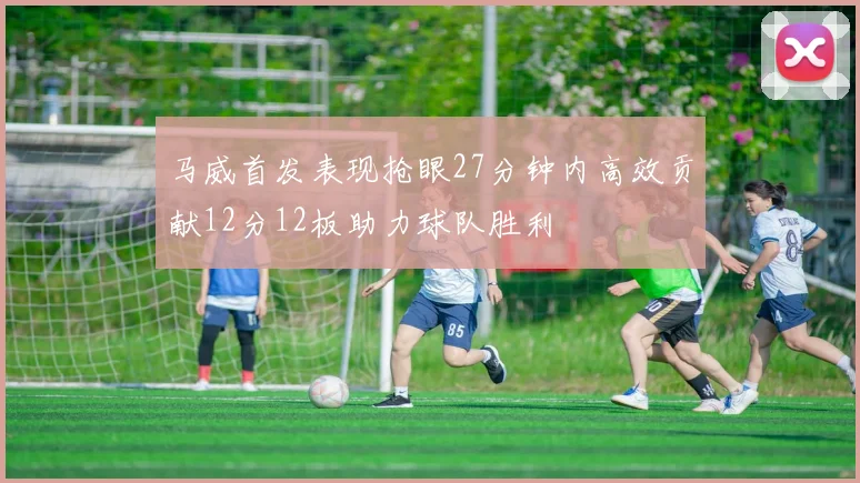 马威首发表现抢眼27分钟内高效贡献12分12板助力球队胜利