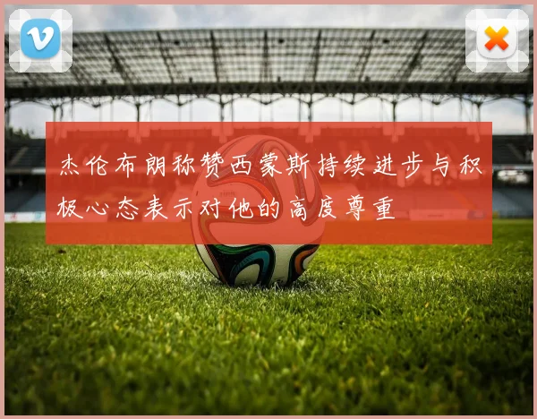 杰伦布朗称赞西蒙斯持续进步与积极心态表示对他的高度尊重