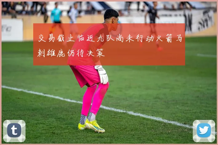 交易截止临近九队尚未行动火箭马刺雄鹿仍待决策