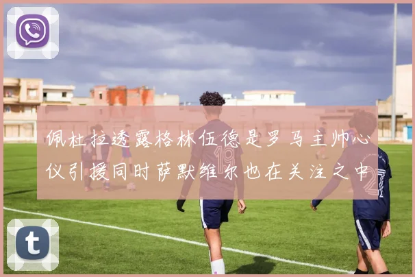 佩杜拉透露格林伍德是罗马主帅心仪引援同时萨默维尔也在关注之中