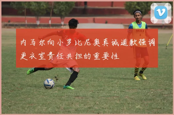 内马尔向小罗比尼奥真诚道歉强调更衣室责任共担的重要性