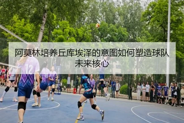 阿莫林培养丘库埃泽的意图如何塑造球队未来核心